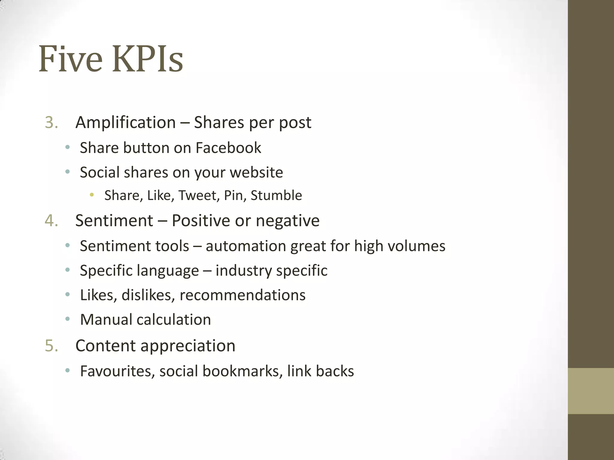 Five KPIs
3. Amplification – Shares per post
  • Share button on Facebook
  • Social shares on your website
       • Share, Like, Tweet, Pin, Stumble
4. Sentiment – Positive or negative
  •   Sentiment tools – automation great for high volumes
  •   Specific language – industry specific
  •   Likes, dislikes, recommendations
  •   Manual calculation
5. Content appreciation
  • Favourites, social bookmarks, link backs
 