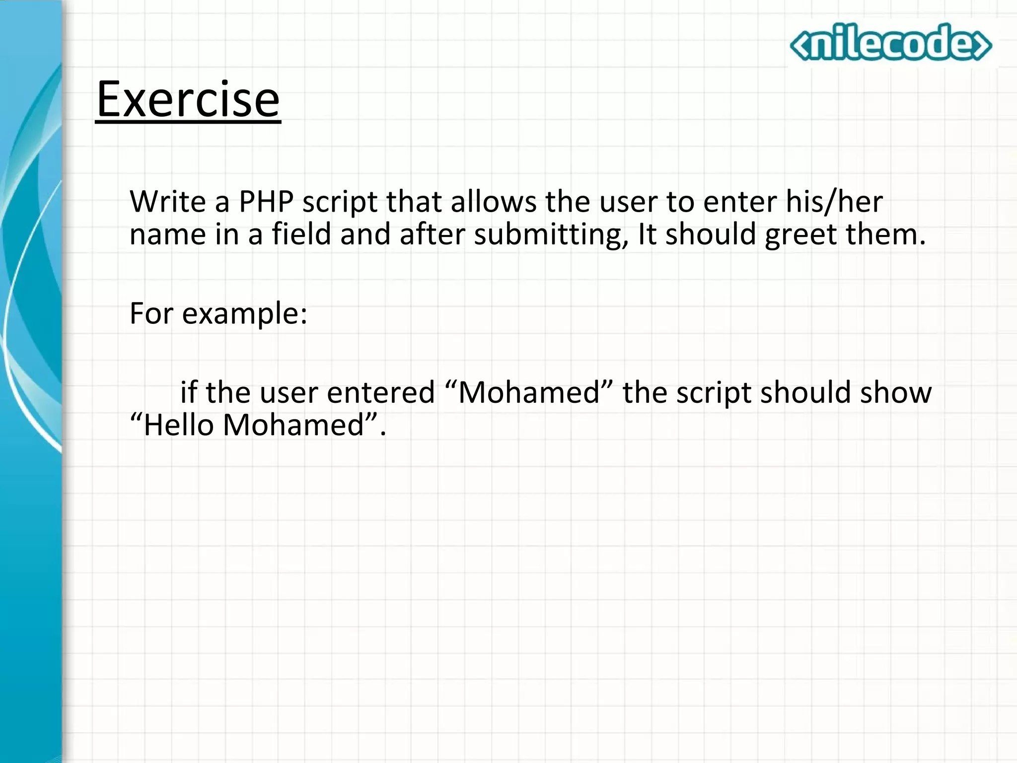 Exercise
Write a PHP script that allows the user to enter his/her
name in a field and after submitting, It should greet them.
For example:
if the user entered “Mohamed” the script should show
“Hello Mohamed”.
 