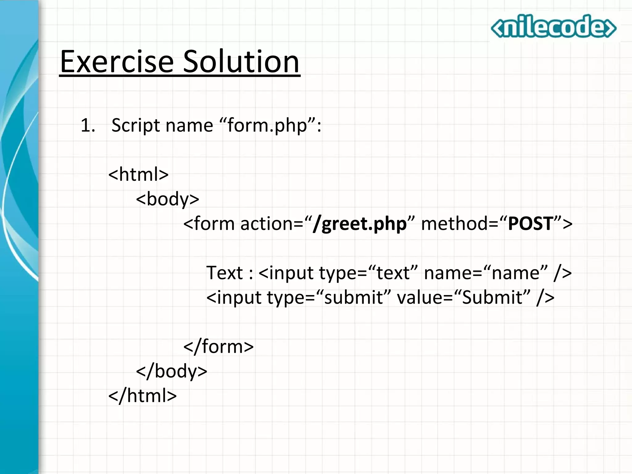 Exercise Solution
1. Script name “form.php”:
<html>
<body>
<form action=“/greet.php” method=“POST”>
Text : <input type=“text” name=“name” />
<input type=“submit” value=“Submit” />
</form>
</body>
</html>
 