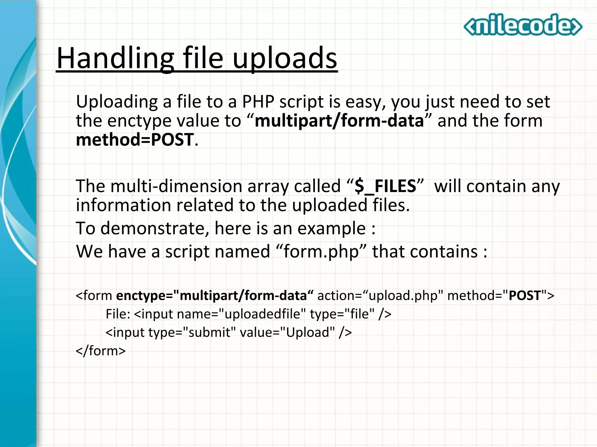 Handling file uploads
Uploading a file to a PHP script is easy, you just need to set
the enctype value to “multipart/form-data” and the form
method=POST.
The multi-dimension array called “$_FILES” will contain any
information related to the uploaded files.
To demonstrate, here is an example :
We have a script named “form.php” that contains :
<form enctype="multipart/form-data“ action=“upload.php" method="POST">
File: <input name="uploadedfile" type="file" />
<input type="submit" value="Upload" />
</form>
 