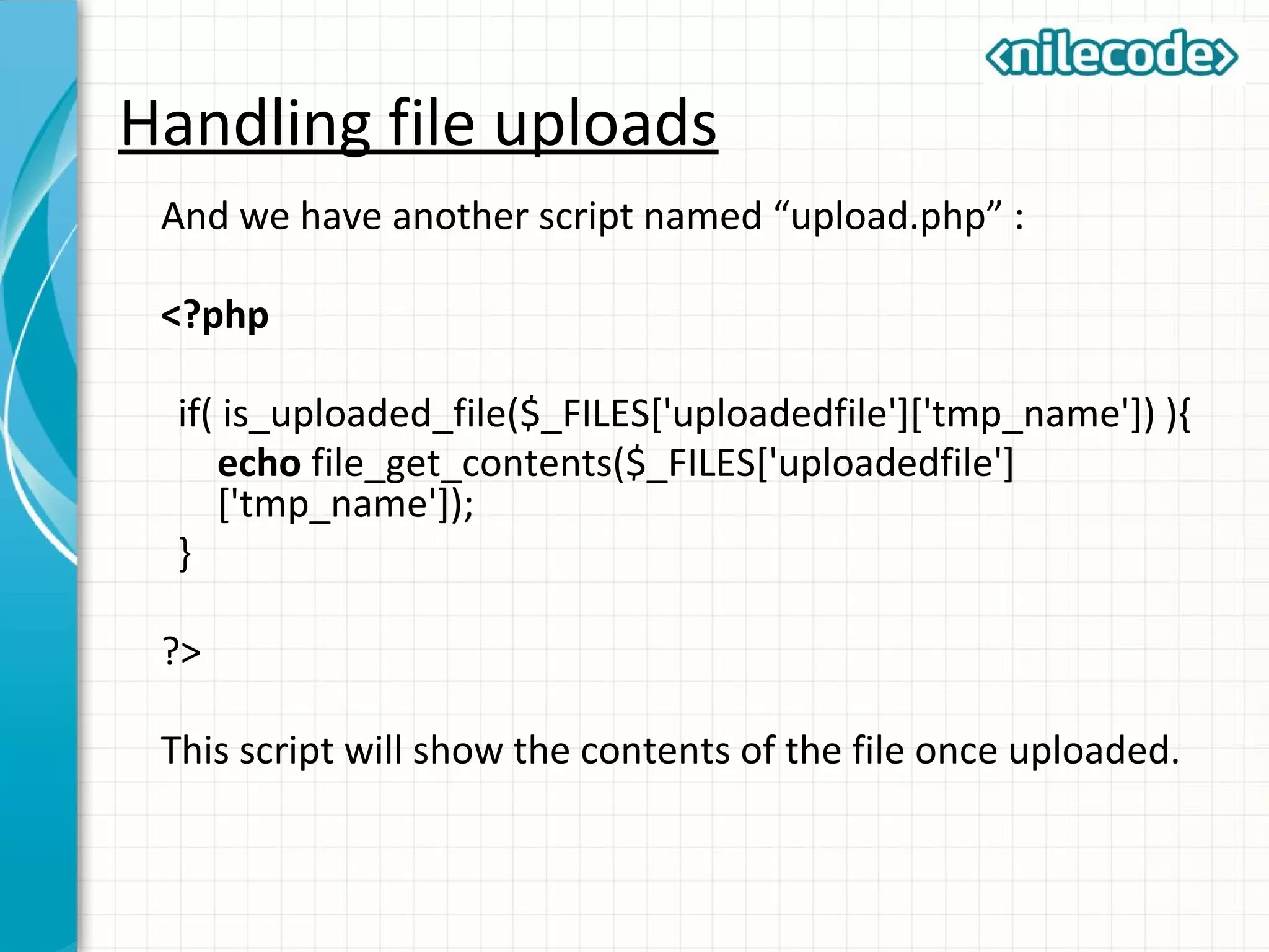 Handling file uploads
And we have another script named “upload.php” :
<?php
if( is_uploaded_file($_FILES['uploadedfile']['tmp_name']) ){
echo file_get_contents($_FILES['uploadedfile']
['tmp_name']);
}
?>
This script will show the contents of the file once uploaded.
 