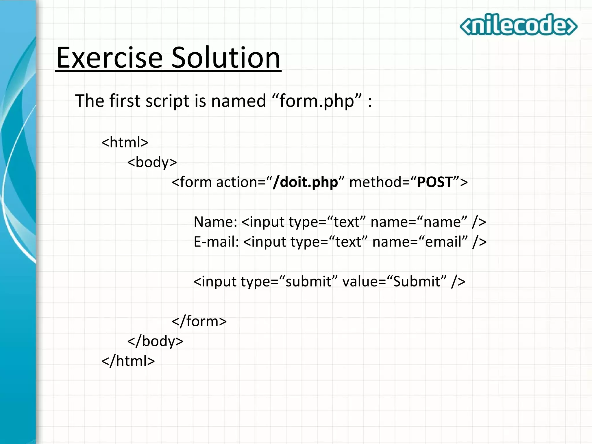 Exercise Solution
The first script is named “form.php” :
<html>
<body>
<form action=“/doit.php” method=“POST”>
Name: <input type=“text” name=“name” />
E-mail: <input type=“text” name=“email” />
<input type=“submit” value=“Submit” />
</form>
</body>
</html>
 