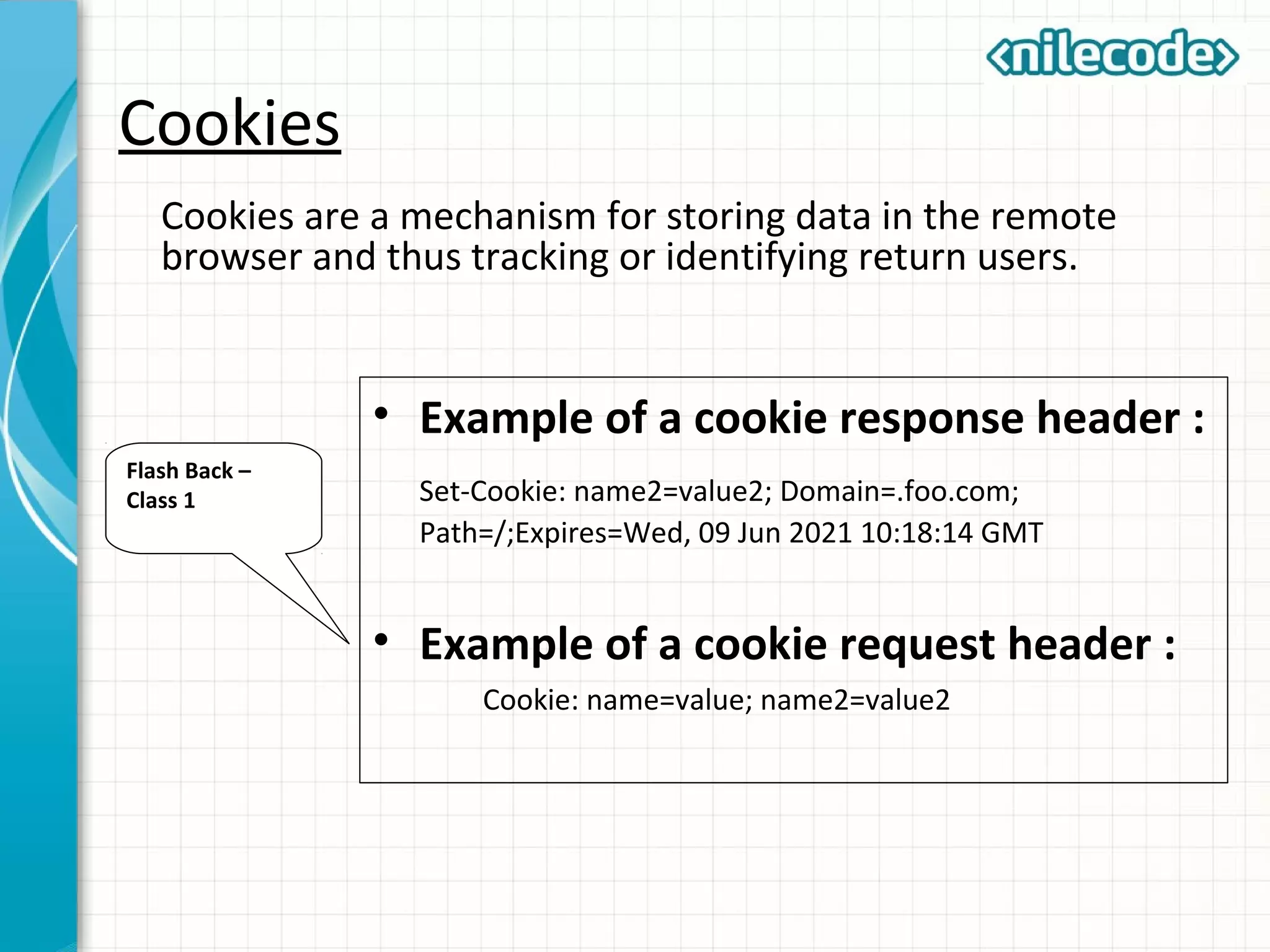 Cookies
Cookies are a mechanism for storing data in the remote
browser and thus tracking or identifying return users.
• Example of a cookie response header :
Set-Cookie: name2=value2; Domain=.foo.com;
Path=/;Expires=Wed, 09 Jun 2021 10:18:14 GMT
• Example of a cookie request header :
Cookie: name=value; name2=value2
Flash Back –
Class 1
 