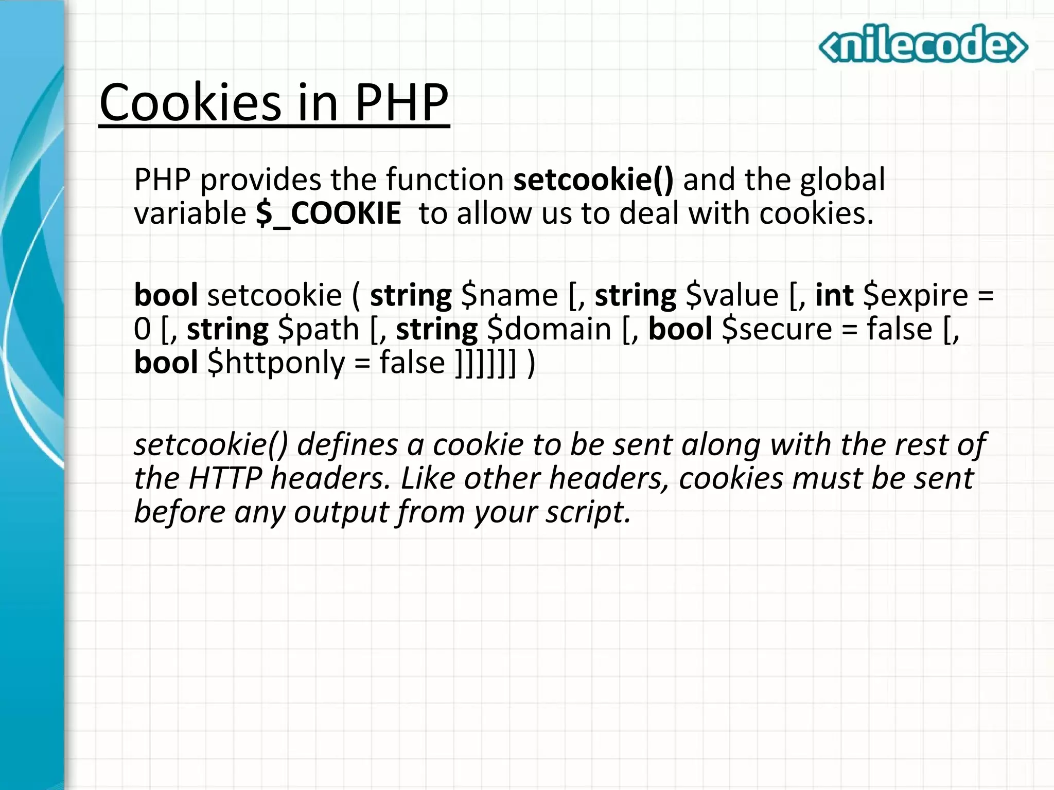 Cookies in PHP
PHP provides the function setcookie() and the global
variable $_COOKIE to allow us to deal with cookies.
bool setcookie ( string $name [, string $value [, int $expire =
0 [, string $path [, string $domain [, bool $secure = false [,
bool $httponly = false ]]]]]] )
setcookie() defines a cookie to be sent along with the rest of
the HTTP headers. Like other headers, cookies must be sent
before any output from your script.
 