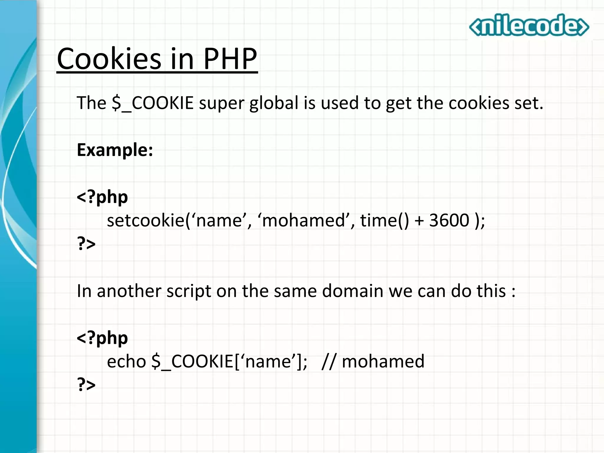 Cookies in PHP
The $_COOKIE super global is used to get the cookies set.
Example:
<?php
setcookie(‘name’, ‘mohamed’, time() + 3600 );
?>
In another script on the same domain we can do this :
<?php
echo $_COOKIE[‘name’]; // mohamed
?>
 