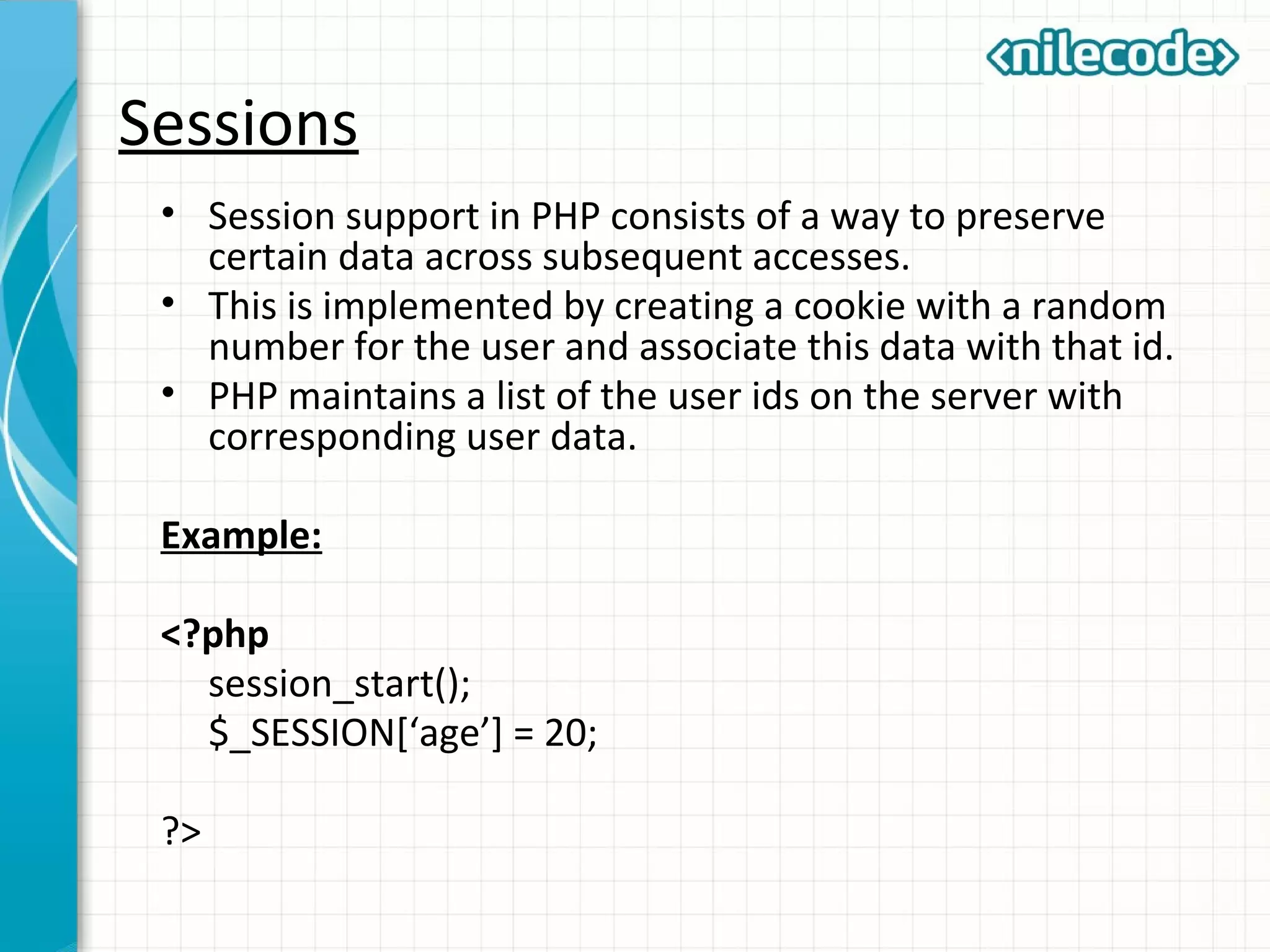 Sessions
• Session support in PHP consists of a way to preserve
certain data across subsequent accesses.
• This is implemented by creating a cookie with a random
number for the user and associate this data with that id.
• PHP maintains a list of the user ids on the server with
corresponding user data.
Example:
<?php
session_start();
$_SESSION[‘age’] = 20;
?>
 