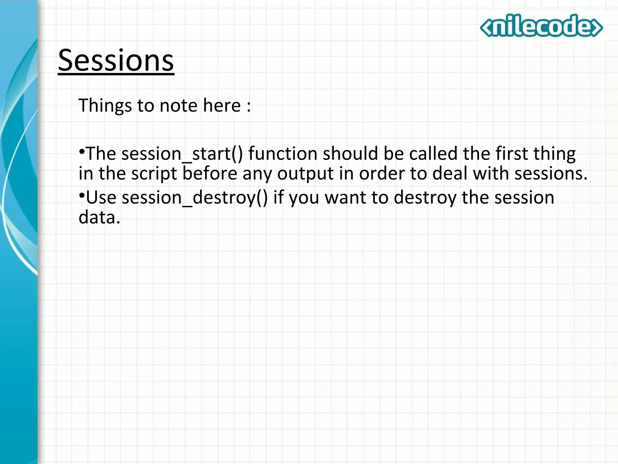 Sessions
Things to note here :
•The session_start() function should be called the first thing
in the script before any output in order to deal with sessions.
•Use session_destroy() if you want to destroy the session
data.
 