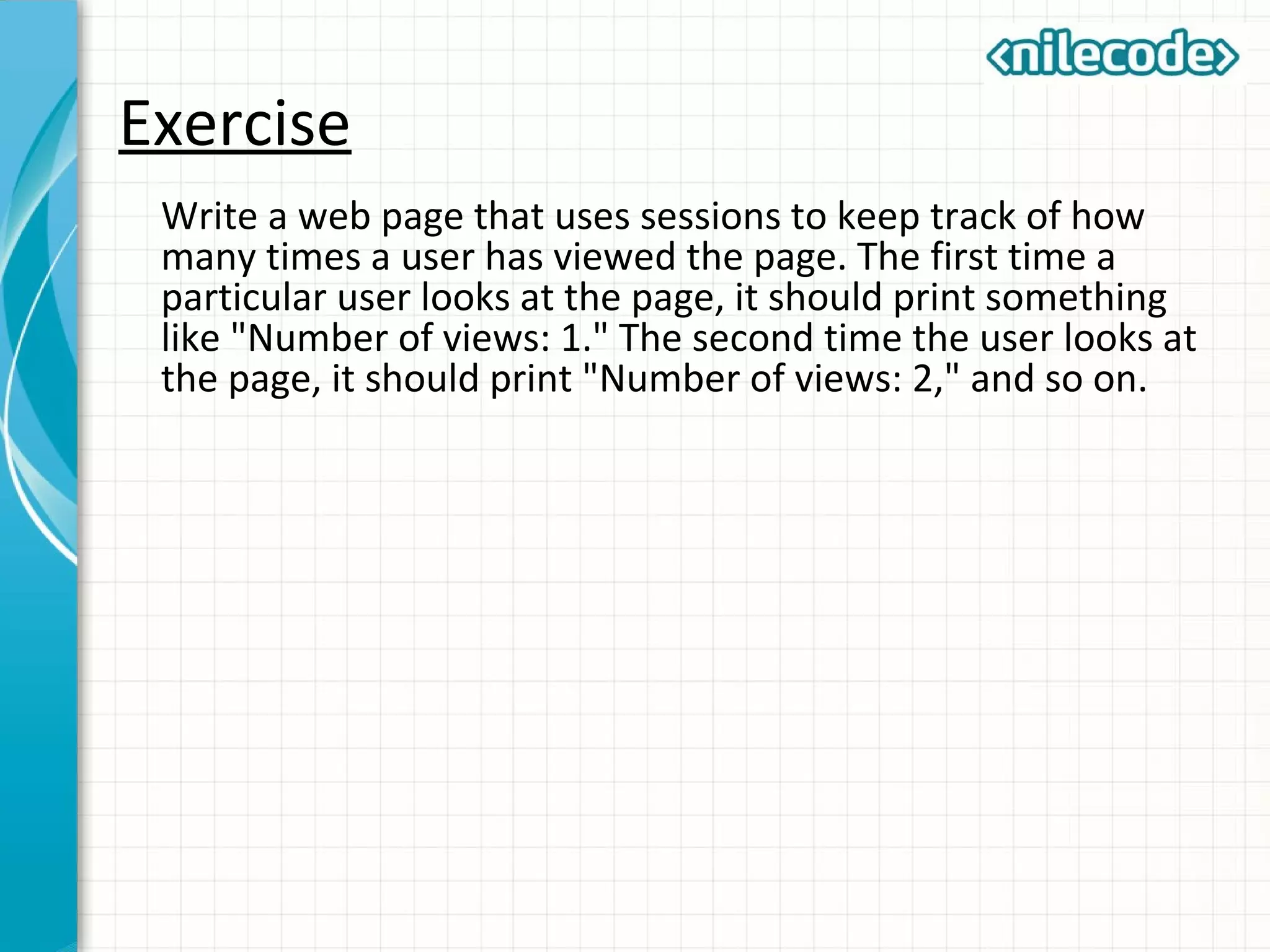 Exercise
Write a web page that uses sessions to keep track of how
many times a user has viewed the page. The first time a
particular user looks at the page, it should print something
like "Number of views: 1." The second time the user looks at
the page, it should print "Number of views: 2," and so on.
 