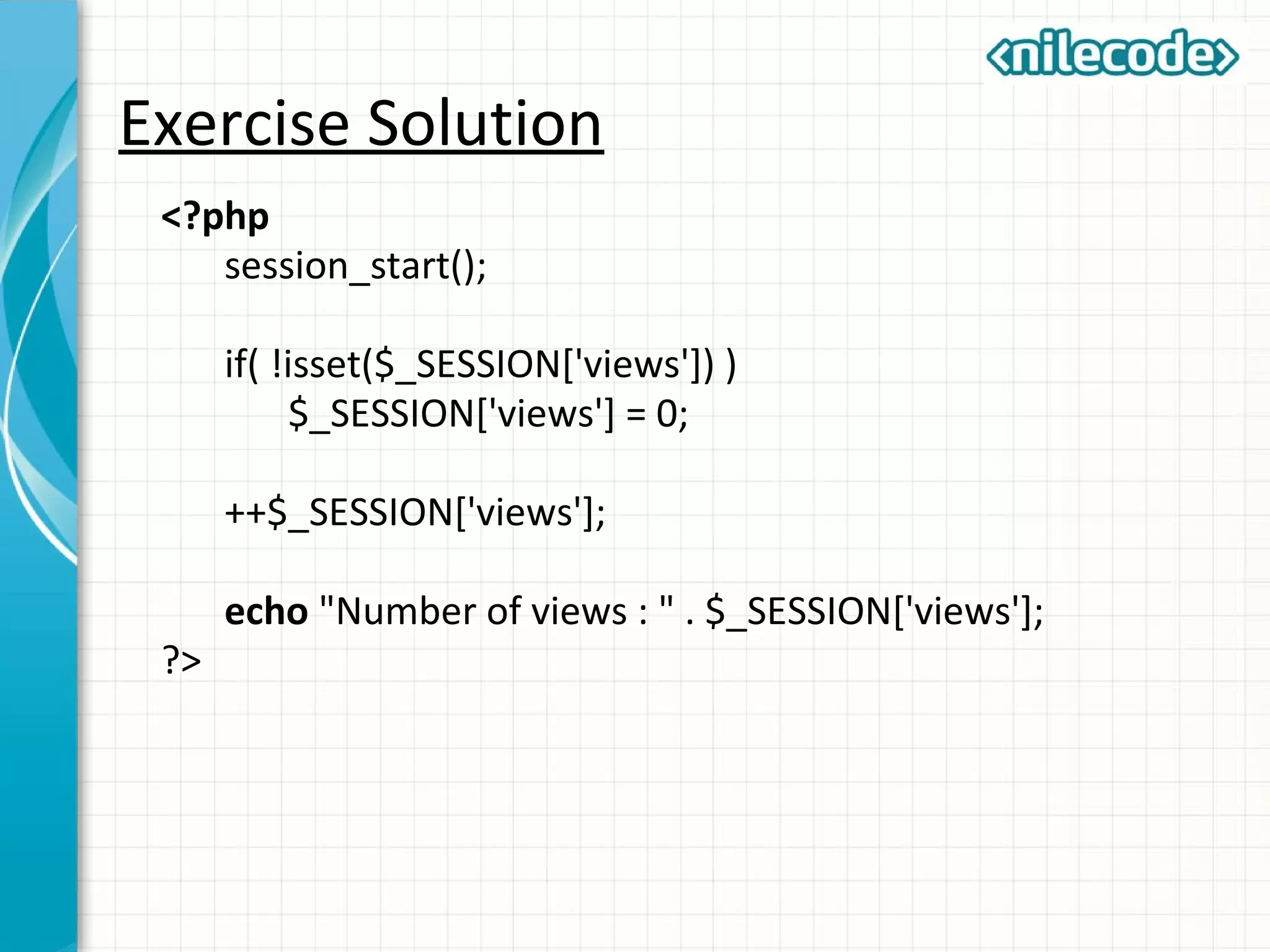 Exercise Solution
<?php
session_start();
if( !isset($_SESSION['views']) )
$_SESSION['views'] = 0;
++$_SESSION['views'];
echo "Number of views : " . $_SESSION['views'];
?>
 