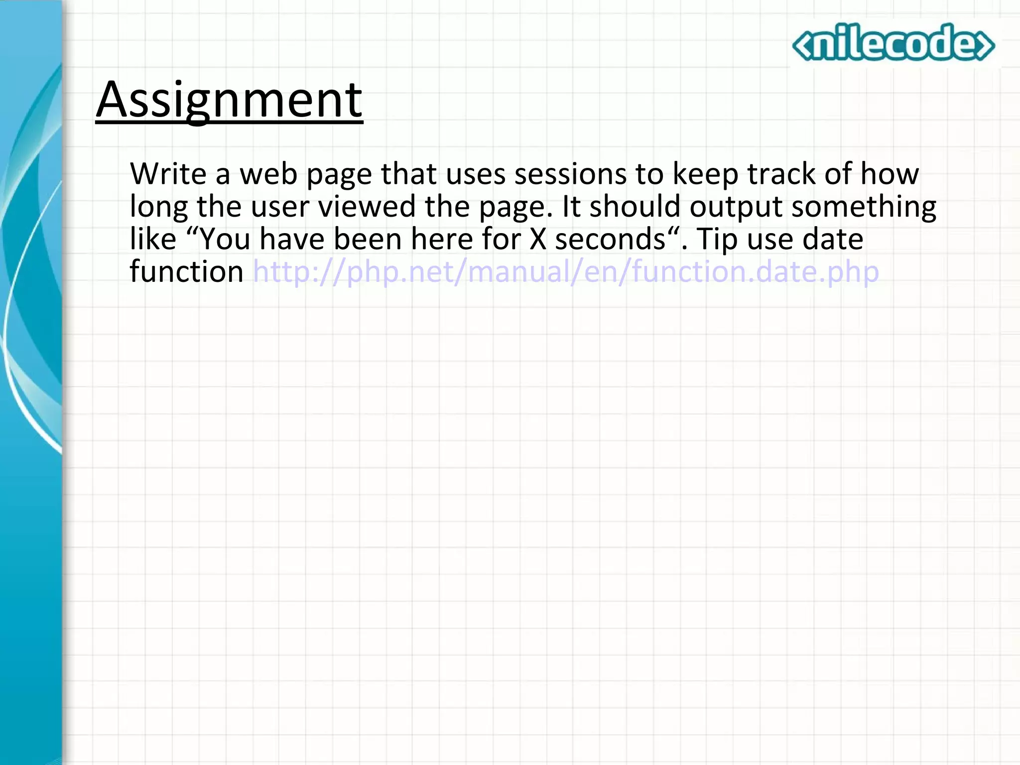 Assignment
Write a web page that uses sessions to keep track of how
long the user viewed the page. It should output something
like “You have been here for X seconds“. Tip use date
function http://php.net/manual/en/function.date.php
 