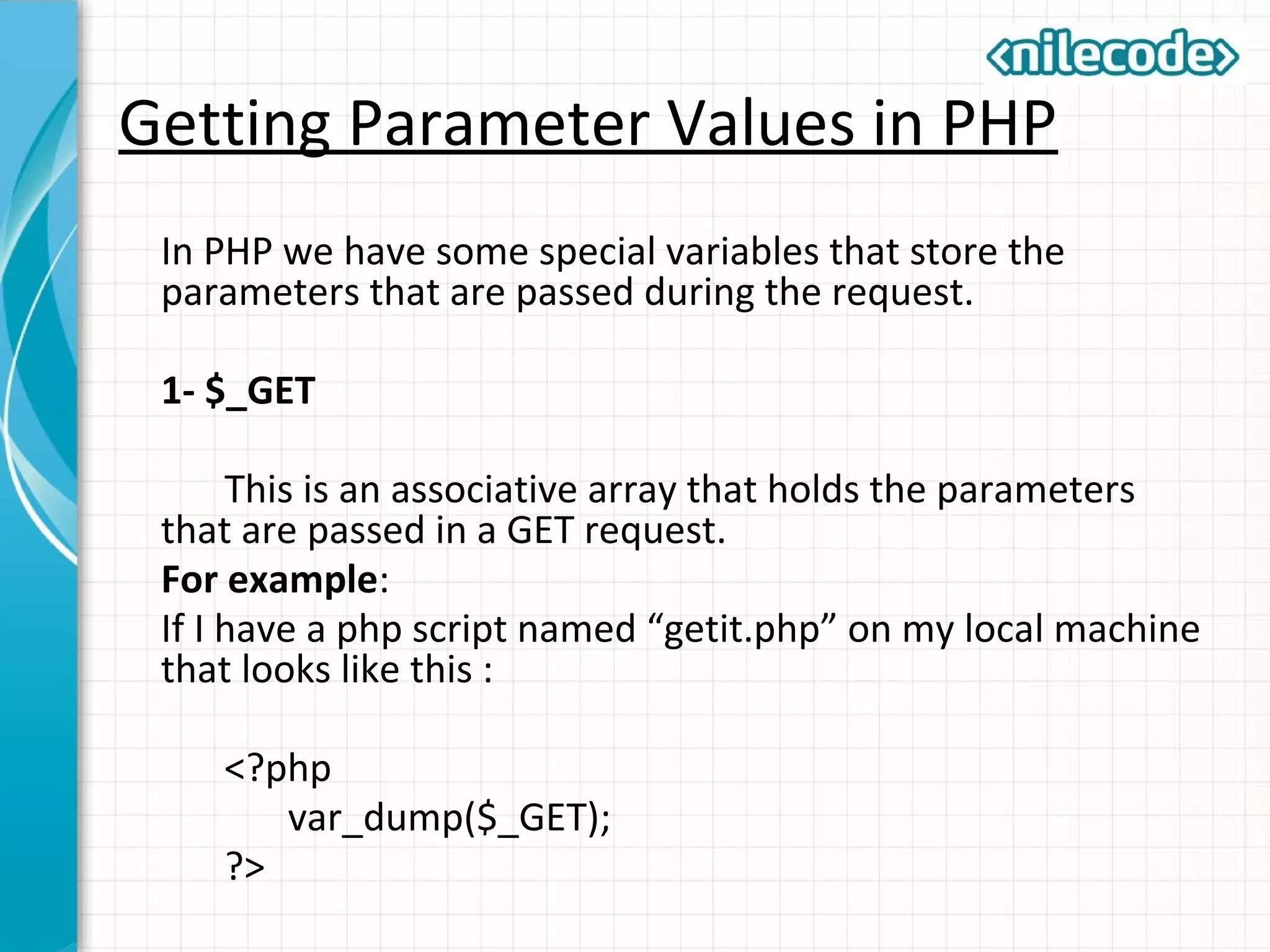 Getting Parameter Values in PHP
In PHP we have some special variables that store the
parameters that are passed during the request.
1- $_GET
This is an associative array that holds the parameters
that are passed in a GET request.
For example:
If I have a php script named “getit.php” on my local machine
that looks like this :
<?php
var_dump($_GET);
?>
 