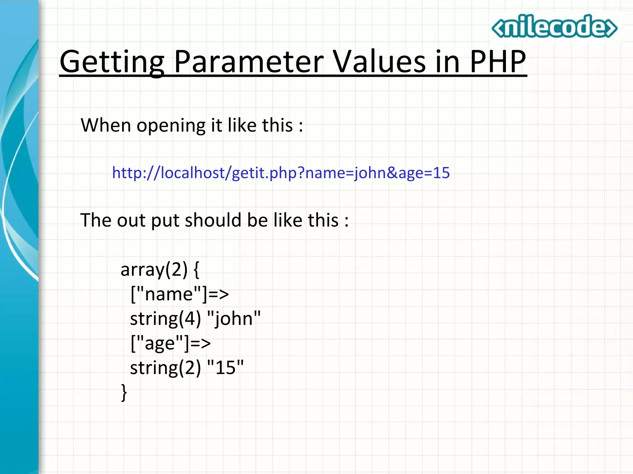 Getting Parameter Values in PHP
When opening it like this :
http://localhost/getit.php?name=john&age=15
The out put should be like this :
array(2) {
["name"]=>
string(4) "john"
["age"]=>
string(2) "15"
}
 