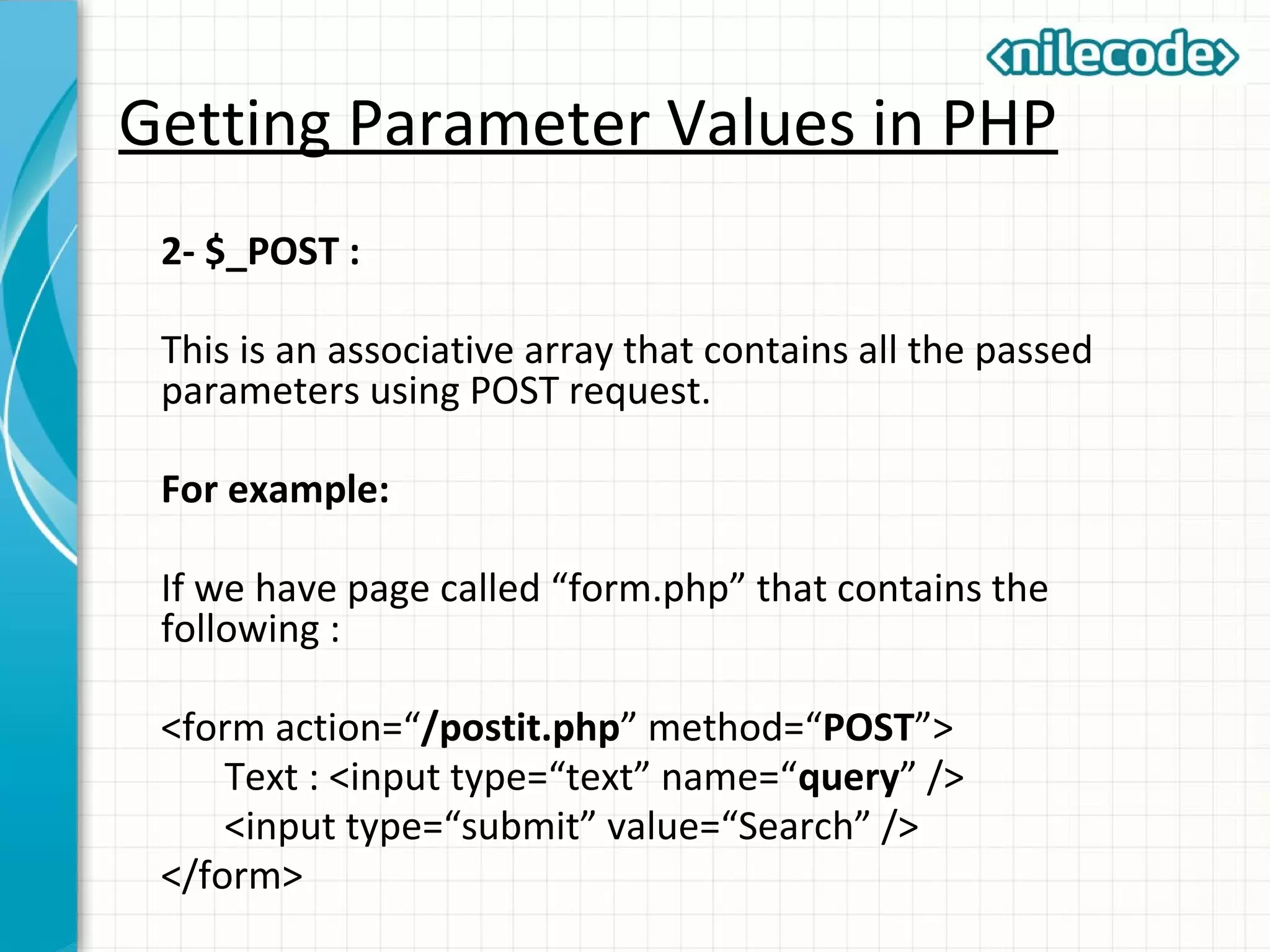 Getting Parameter Values in PHP
2- $_POST :
This is an associative array that contains all the passed
parameters using POST request.
For example:
If we have page called “form.php” that contains the
following :
<form action=“/postit.php” method=“POST”>
Text : <input type=“text” name=“query” />
<input type=“submit” value=“Search” />
</form>
 