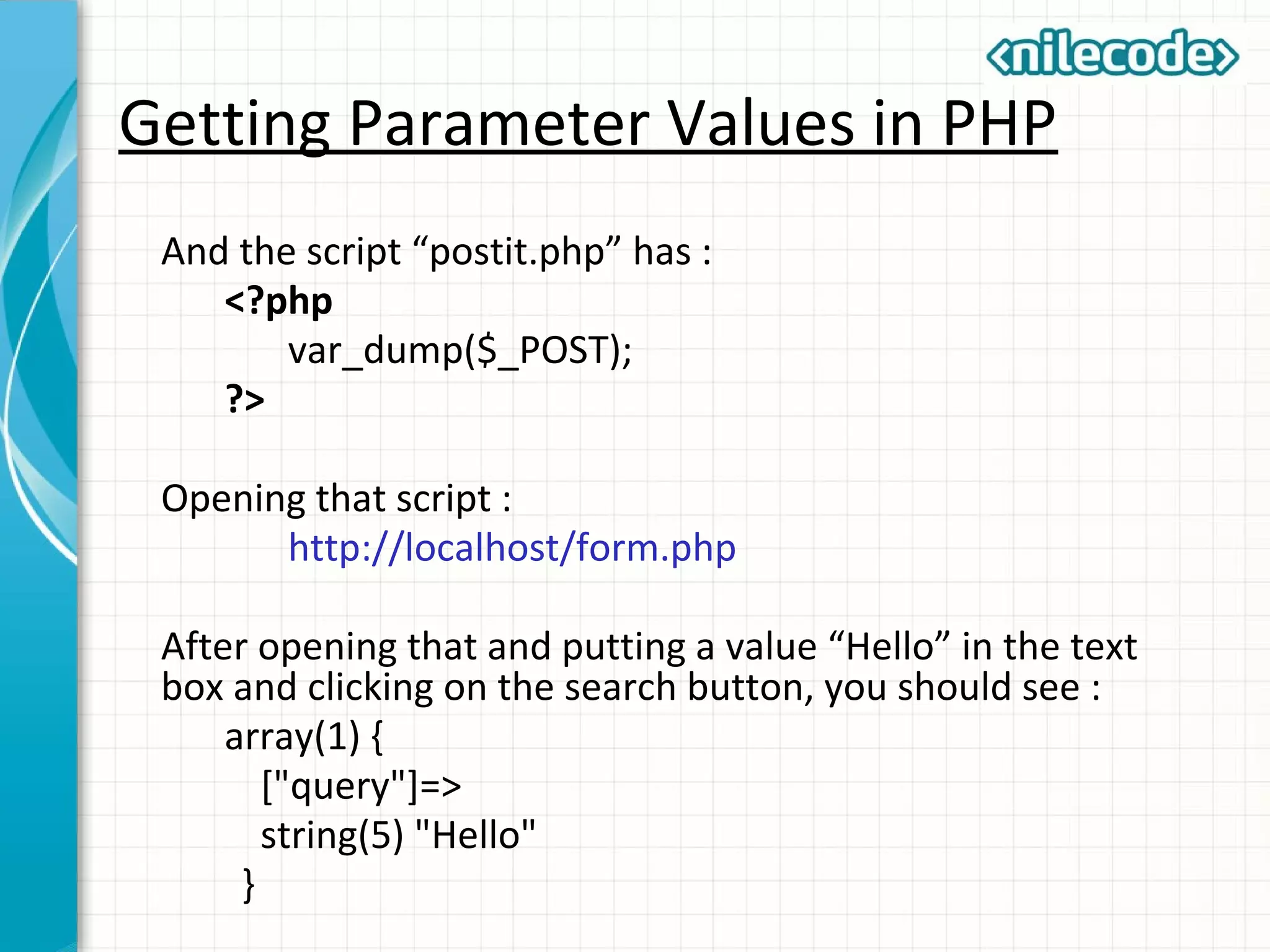 Getting Parameter Values in PHP
And the script “postit.php” has :
<?php
var_dump($_POST);
?>
Opening that script :
http://localhost/form.php
After opening that and putting a value “Hello” in the text
box and clicking on the search button, you should see :
array(1) {
["query"]=>
string(5) "Hello"
}
 