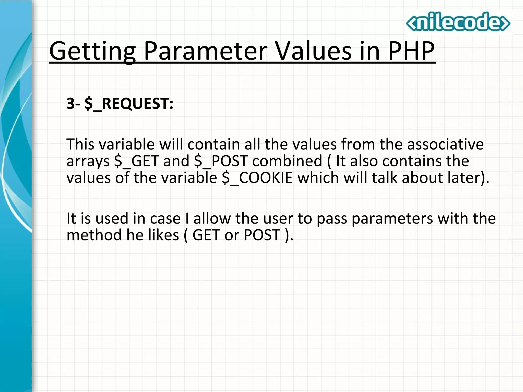 Getting Parameter Values in PHP
3- $_REQUEST:
This variable will contain all the values from the associative
arrays $_GET and $_POST combined ( It also contains the
values of the variable $_COOKIE which will talk about later).
It is used in case I allow the user to pass parameters with the
method he likes ( GET or POST ).
 