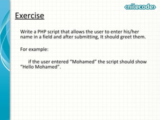 Exercise
Write a PHP script that allows the user to enter his/her
name in a field and after submitting, It should greet them.
For example:
if the user entered “Mohamed” the script should show
“Hello Mohamed”.
 