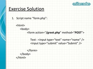 Exercise Solution
1. Script name “form.php”:
<html>
<body>
<form action=“/greet.php” method=“POST”>
Text : <input type=“text” name=“name” />
<input type=“submit” value=“Submit” />
</form>
</body>
</html>
 