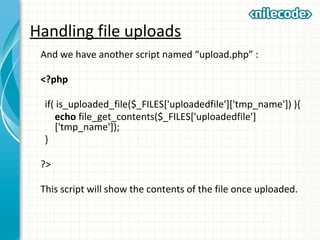 Handling file uploads
And we have another script named “upload.php” :
<?php
if( is_uploaded_file($_FILES['uploadedfile']['tmp_name']) ){
echo file_get_contents($_FILES['uploadedfile']
['tmp_name']);
}
?>
This script will show the contents of the file once uploaded.
 