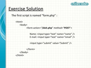 Exercise Solution
The first script is named “form.php” :
<html>
<body>
<form action=“/doit.php” method=“POST”>
Name: <input type=“text” name=“name” />
E-mail: <input type=“text” name=“email” />
<input type=“submit” value=“Submit” />
</form>
</body>
</html>
 