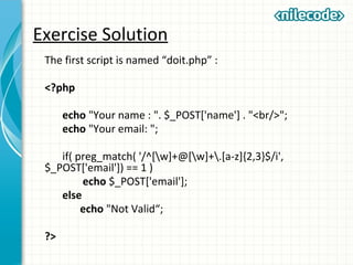 Exercise Solution
The first script is named “doit.php” :
<?php
echo "Your name : ". $_POST['name'] . "<br/>";
echo "Your email: ";
if( preg_match( '/^[w]+@[w]+.[a-z]{2,3}$/i',
$_POST['email']) == 1 )
echo $_POST['email'];
else
echo "Not Valid“;
?>
 