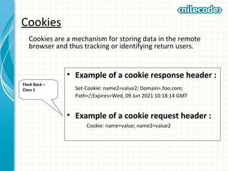Cookies
Cookies are a mechanism for storing data in the remote
browser and thus tracking or identifying return users.
• Example of a cookie response header :
Set-Cookie: name2=value2; Domain=.foo.com;
Path=/;Expires=Wed, 09 Jun 2021 10:18:14 GMT
• Example of a cookie request header :
Cookie: name=value; name2=value2
Flash Back –
Class 1
 