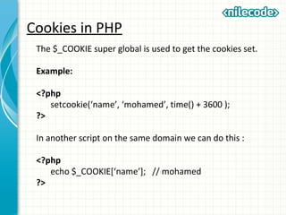 Cookies in PHP
The $_COOKIE super global is used to get the cookies set.
Example:
<?php
setcookie(‘name’, ‘mohamed’, time() + 3600 );
?>
In another script on the same domain we can do this :
<?php
echo $_COOKIE[‘name’]; // mohamed
?>
 