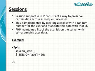 Sessions
• Session support in PHP consists of a way to preserve
certain data across subsequent accesses.
• This is implemented by creating a cookie with a random
number for the user and associate this data with that id.
• PHP maintains a list of the user ids on the server with
corresponding user data.
Example:
<?php
session_start();
$_SESSION[‘age’] = 20;
?>
 