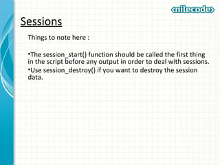 Sessions
Things to note here :
•The session_start() function should be called the first thing
in the script before any output in order to deal with sessions.
•Use session_destroy() if you want to destroy the session
data.
 