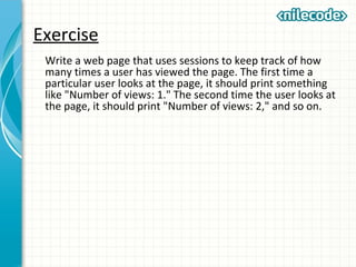 Exercise
Write a web page that uses sessions to keep track of how
many times a user has viewed the page. The first time a
particular user looks at the page, it should print something
like "Number of views: 1." The second time the user looks at
the page, it should print "Number of views: 2," and so on.
 