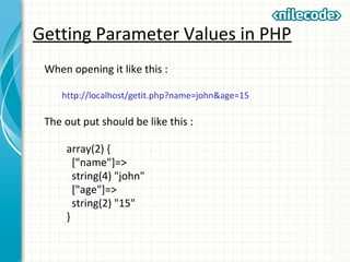 Getting Parameter Values in PHP
When opening it like this :
http://localhost/getit.php?name=john&age=15
The out put should be like this :
array(2) {
["name"]=>
string(4) "john"
["age"]=>
string(2) "15"
}
 