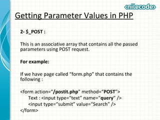 Getting Parameter Values in PHP
2- $_POST :
This is an associative array that contains all the passed
parameters using POST request.
For example:
If we have page called “form.php” that contains the
following :
<form action=“/postit.php” method=“POST”>
Text : <input type=“text” name=“query” />
<input type=“submit” value=“Search” />
</form>
 