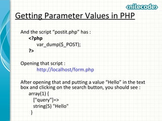 Getting Parameter Values in PHP
And the script “postit.php” has :
<?php
var_dump($_POST);
?>
Opening that script :
http://localhost/form.php
After opening that and putting a value “Hello” in the text
box and clicking on the search button, you should see :
array(1) {
["query"]=>
string(5) "Hello"
}
 