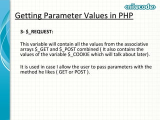 Getting Parameter Values in PHP
3- $_REQUEST:
This variable will contain all the values from the associative
arrays $_GET and $_POST combined ( It also contains the
values of the variable $_COOKIE which will talk about later).
It is used in case I allow the user to pass parameters with the
method he likes ( GET or POST ).
 
