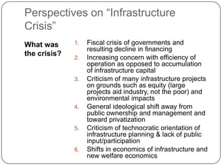 Perspectives on “Infrastructure Crisis” What was the crisis? Fiscal crisis of governments and resulting decline in financing Increasing concern with efficiency of operation as opposed to accumulation of infrastructure capital Criticism of many infrastructure projects on grounds such as equity (large projects aid industry, not the poor) and environmental impacts General ideological shift away from public ownership and management and toward privatization Criticism of technocratic orientation of infrastructure planning & lack of public input/participation Shifts in economics of infrastructure and new welfare economics  