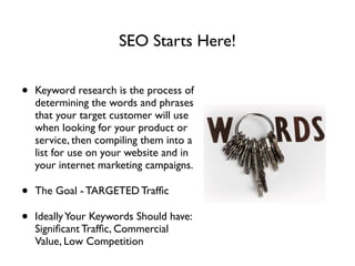 SEO Starts Here!
• Keyword research is the process of
determining the words and phrases
that your target customer will use
when looking for your product or
service, then compiling them into a
list for use on your website and in
your internet marketing campaigns.	

• The Goal - TARGETED Trafﬁc 	

• IdeallyYour Keywords Should have:
Signiﬁcant Trafﬁc, Commercial
Value, Low Competition
 