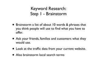 Keyword Research:
Step 1 - Brainstorm
• Brainstorm a list of about 10 words & phrases that
you think people will use to ﬁnd what you have to
offer.	

• Ask your friends, families and customers what they
would use.	

• Look at the trafﬁc data from your current website.	

• Also brainstorm local search terms
 