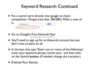 Keyword Research Continued
• Put a search term directly into google to check
competition. (Target: Less than 300,000.) Make a note of
it.	

!
• Go to Google’s Free Adwords Tool 	

• You’ll need to sign up for an Adwords account, but you
don’t have to place an ad.	

• In the box that says “Enter one or more of the following”,
enter your keyword phrase, review your and then click
on the Search button. (If needed, change the Location.)	

• EvaluateYour Results
 