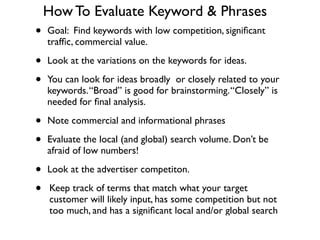 How To Evaluate Keyword & Phrases
• Goal: Find keywords with low competition, signiﬁcant
trafﬁc, commercial value.	

• Look at the variations on the keywords for ideas.	

• You can look for ideas broadly or closely related to your
keywords.“Broad” is good for brainstorming.“Closely” is
needed for ﬁnal analysis.	

• Note commercial and informational phrases	

• Evaluate the local (and global) search volume. Don’t be
afraid of low numbers!	

• Look at the advertiser competiton.	

• Keep track of terms that match what your target
customer will likely input, has some competition but not
too much, and has a signiﬁcant local and/or global search
 