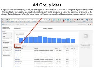 Ad Group Ideas
Ad group ideas are related keywords grouped together. Think of them as clusters or categorized groups of keywords.
They tend to be phrases that are nearly identical with only slight variations to either the beginning or the end of the
phrase. If you click on any of the Ad group ideas, you'll see a complete list of keywords that you can research further.
 
