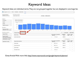 Keyword Ideas
Keyword ideas are individual terms.They are not grouped together but are displayed in one large list.
Great Article With more Info: http://www.razorsocial.com/google-keyword-planner/
 