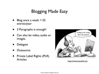 Blogging Made Easy
• Blog once a week = 52
entries/year	

• 3 Paragraphs is enough!	

• Can also be video, audio or
images. 	

• Delegate 	

• Outsource	

• Private Label Rights (PLR)
Articles http://www.kaushik.net
© Sarah Zeldman.All Rights Reserved
 