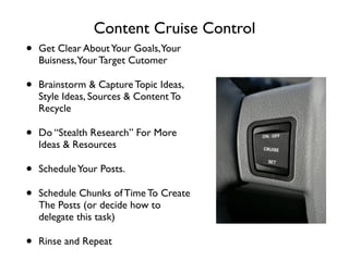 Content Cruise Control
• Get Clear AboutYour Goals,Your
Buisness,Your Target Cutomer	

• Brainstorm & Capture Topic Ideas,
Style Ideas, Sources & Content To
Recycle	

• Do “Stealth Research” For More
Ideas & Resources	

• ScheduleYour Posts.	

• Schedule Chunks of Time To Create
The Posts (or decide how to
delegate this task)	

• Rinse and Repeat
 