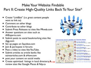 MakeYour Website Findable
Part II: Create High-Quality Links Back ToYour Site*
!
• Create “LinkBait” (i.e. great content people
want to link to)	

• Comment on other blogs	

• Contribute to other blogs	

• Submit Press Releases to sites like PRweb.com	

• Answer questions on sites such as
AllExperts.com	

• Submit posts to social bookmarking sites like
digg.com	

• Set up pages on Squidoo.com	

• Join & particpate in forums	

• Post a video to sites likeYouTube.	

• Submit articles to article banks like
ezinearticles.com & eHow.com	

• post your content on social media	

• Create optimized listings in local directory &
review sites like Google Places &Yelp.ca
 