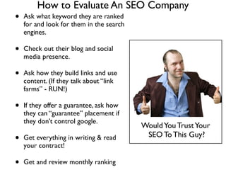 How to Evaluate An SEO Company
• Ask what keyword they are ranked
for and look for them in the search
engines.	

• Check out their blog and social
media presence.	

• Ask how they build links and use
content. (If they talk about “link
farms” - RUN!)	

• If they offer a guarantee, ask how
they can “guarantee” placement if
they don’t control google.	

• Get everything in writing & read
your contract! 	

• Get and review monthly ranking
WouldYou TrustYour	

SEO To This Guy?
 