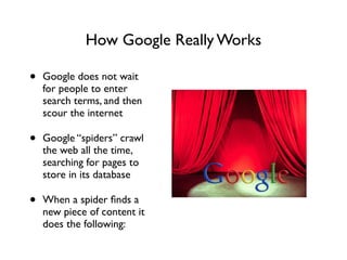 How Google Really Works
• Google does not wait
for people to enter
search terms, and then
scour the internet	

• Google “spiders” crawl
the web all the time,
searching for pages to
store in its database	

• When a spider ﬁnds a
new piece of content it
does the following:
 