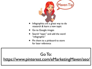 Go To:	

https://www.pinterest.com/eMarketingMaven/seo/
• Infographics are a great way to do
research & learn a new topic	

• Go to Google images	

• Search “topic” and add the word
“infographic” 	

• Pin them to a pinboard to store
for later reference
Maven Tip
 