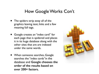 How Google Works Con’t
• The spiders strip away all of the
graphics leaving text, links and a few
meaning full tags. 	

• Google creates an “index card” for
each page that is spidered and places
it in its huge database along with the
other sites that are are indexed
under the same words. 	

• When someone searches, Google
searches the “index cards”in the
database and Google chooses the
order of the results based on
over 200+ factors.
 
