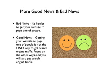 More Good News & Bad News
• Bad News - It’s harder
to get your website to
page one of google.	

• Good News - Getting
your website to page
one of google is not the
ONLY way to get search
engine trafﬁc. Focus on
the other ways, and you
will also get search
engine trafﬁc.
 