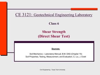 Civil Engineering - Texas Tech University
CE 3121: Geotechnical Engineering Laboratory
Class 6
Shear Strength
(Direct Shear Test)
Sources:
Soil Mechanics – Laboratory Manual, B.M. DAS (Chapter 15)
Soil Properties, Testing, Measurement, and Evaluation, C. Liu, J. Evett
 