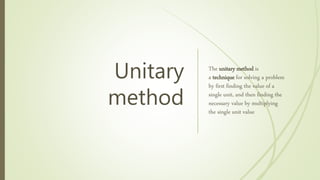 Unitary
method
The unitary method is
a technique for solving a problem
by first finding the value of a
single unit, and then finding the
necessary value by multiplying
the single unit value
 
